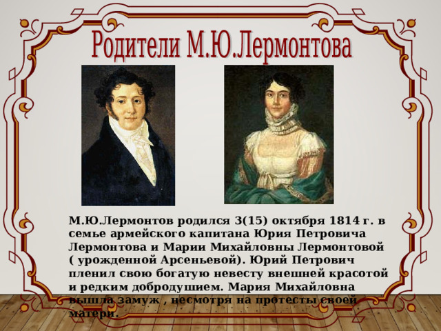 М.Ю.Лермонтов родился 3(15) октября 1814 г. в семье армейского капитана Юрия Петровича Лермонтова и Марии Михайловны Лермонтовой ( урожденной Арсеньевой). Юрий Петрович пленил свою богатую невесту внешней красотой и редким добродушием. Мария Михайловна вышла замуж , несмотря на протесты своей матери. 