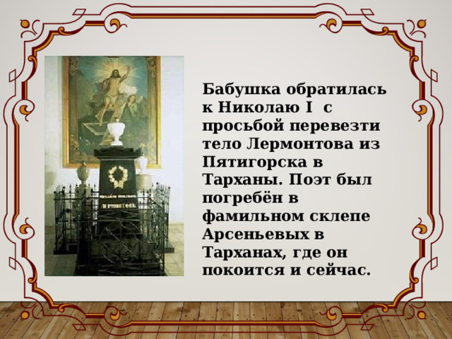 Бабушка обратилась к Николаю І с просьбой перевезти тело Лермонтова из Пятигорска в Тарханы. Поэт был погребён в фамильном склепе Арсеньевых в Тарханах, где он покоится и сейчас. 