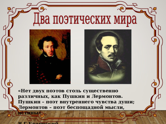 «Нет двух поэтов столь существенно различных, как Пушкин и Лермонтов. Пушкин – поэт внутреннего чувства души; Лермонтов – поэт беспощадной мысли, истины»  В.Г.Белинский 