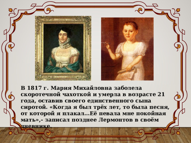 В 1817 г. Мария Михайловна заболела скоротечной чахоткой и умерла в возрасте 21 года, оставив своего единственного сына сиротой. «Когда я был трёх лет, то была песня, от которой я плакал…Её певала мне покойная мать»,- записал позднее Лермонтов в своём дневнике. 