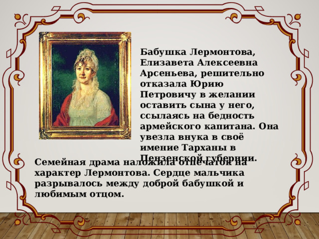 Бабушка Лермонтова, Елизавета Алексеевна Арсеньева, решительно отказала Юрию Петровичу в желании оставить сына у него, ссылаясь на бедность армейского капитана. Она увезла внука в своё имение Тарханы в Пензенской губернии. Семейная драма наложила отпечаток на характер Лермонтова. Сердце мальчика разрывалось между доброй бабушкой и любимым отцом. 