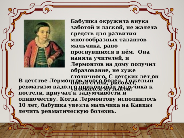 Бабушка окружила внука заботой и лаской, не жалела средств для развития многообразных талантов мальчика, рано проснувшихся в нём. Она наняла учителей, и Лермонтов на дому получил образование, не хуже столичного. С детских лет он писал стихи, рисовал, увлекался музыкой. В детстве Лермонтов много болел. Тяжелый ревматизм надолго приковывал мальчика к постели, приучал к задумчивости и одиночеству. Когда Лермонтову исполнилось 10 лет, бабушка увезла мальчика на Кавказ лечить ревматическую болезнь. 