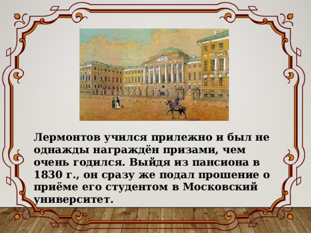 Лермонтов учился прилежно и был не однажды награждён призами, чем очень годился. Выйдя из пансиона в 1830 г., он сразу же подал прошение о приёме его студентом в Московский университет. 