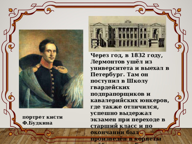 Через год, в 1832 году, Лермонтов ушёл из университета и выехал в Петербург. Там он поступил в Школу гвардейских подпрапорщиков и кавалерийских юнкеров, где также отличился, успешно выдержал экзамен при переходе в старший класс и по окончании был произведён в корнеты лейб-гвардии Гусарского полка. портрет кисти Ф.Будкина 