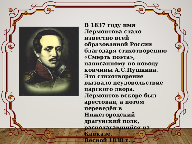 В 1837 году имя Лермонтова стало известно всей образованной России благодаря стихотворению «Смерть поэта», написанному по поводу кончины А.С.Пушкина. Это стихотворение вызвало неудовольствие царского двора. Лермонтов вскоре был арестован, а потом переведён в Нижегородский драгунский полк, располагавшийся на Кавказе. Весной 1838 г. , благодаря хлопотам бабушки, Лермонтова возвратили в гвардию, в тот же лейб-гвардейский гусарский полк. 