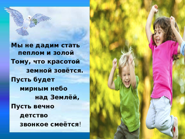 Мы не дадим стать пеплом и золой Тому, что красотой  земной зовётся. Пусть будет  мирным небо  над Землёй, Пусть вечно  детство  звонкое смеётся ! 