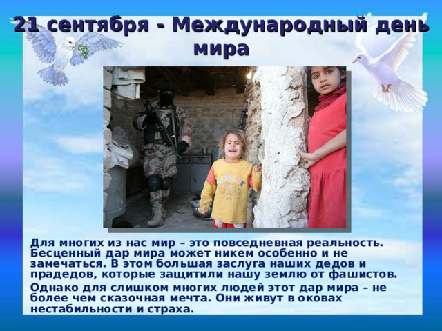 21 сентября - Международный день мира Для многих из нас мир – это повседневная реальность. Бесценный дар мира может никем особенно и не замечаться. В этом большая заслуга наших дедов и прадедов, которые защитили нашу землю от фашистов. Однако для слишком многих людей этот дар мира – не более чем сказочная мечта. Они живут в оковах нестабильности и страха. 