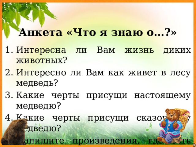 Анкета «Что я знаю о…?» Интересна ли Вам жизнь диких животных? Интересно ли Вам как живет в лесу медведь? Какие черты присущи настоящему медведю? Какие черты присущи сказочному медведю? Напишите произведения, где есть упоминание о медведе, медведях. 