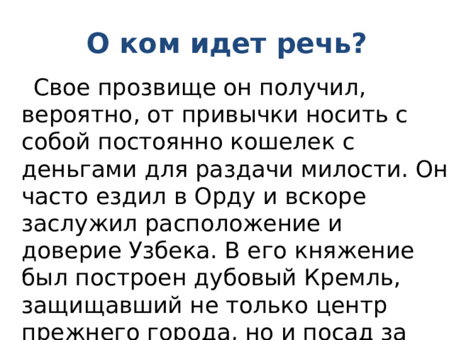 О ком идет речь?  Свое прозвище он получил, вероятно, от привычки носить с собой постоянно кошелек с деньгами для раздачи милости. Он часто ездил в Орду и вскоре заслужил расположение и доверие Узбека. В его княжение был построен дубовый Кремль, защищавший не только центр прежнего города, но и посад за его пределами. 