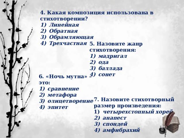 4. Какая композиция использована в стихотворении?  Линейная  Обратная  Обрамляющая  Трехчастная 5. Назовите жанр стихотворения:  мадригал  ода  баллада  сонет 6. «Ночь мутна» – это:  сравнение  метафора  олицетворение  эпитет 7. Назовите стихотворный размер произведения:  четырехстопный хорей  анапест  спондей  амфибрахий 