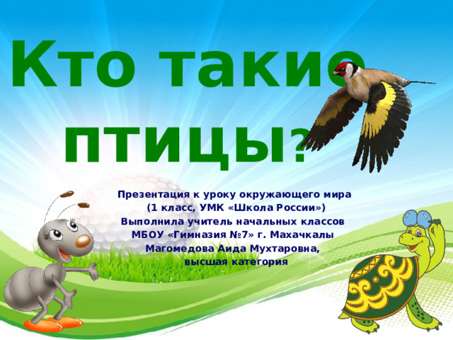 Кто такие птицы ? Презентация к уроку окружающего мира  (1 класс, УМК «Школа России») Выполнила учитель начальных классов МБОУ «Гимназия №7» г. Махачкалы Магомедова Аида Мухтаровна,  высшая категория  
