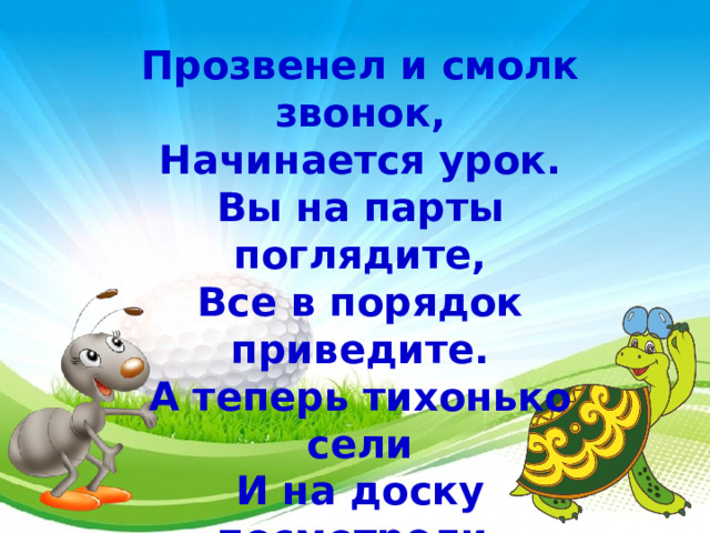 Прозвенел и смолк звонок, Начинается урок. Вы на парты поглядите, Все в порядок приведите. А теперь тихонько сели И на доску посмотрели .     