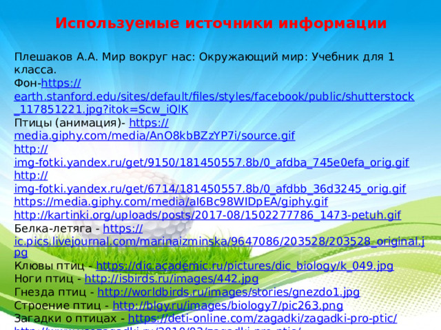 Используемые источники информации Плешаков А.А. Мир вокруг нас: Окружающий мир: Учебник для 1 класса. Фон- https :// earth.stanford.edu/sites/default/files/styles/facebook/public/shutterstock _117851221.jpg?itok=Scw_iQlK Птицы (анимация)- https:// media.giphy.com/media/AnO8kbBZzYP7i/source.gif http:// img-fotki.yandex.ru/get/9150/181450557.8b/0_afdba_745e0efa_orig.gif http:// img-fotki.yandex.ru/get/6714/181450557.8b/0_afdbb_36d3245_orig.gif https:// media.giphy.com/media/aI6Bc98WIDpEA/giphy.gif http:// kartinki.org/uploads/posts/2017-08/1502277786_1473-petuh.gif Белка-летяга - https :// ic.pics.livejournal.com/marinaizminska/9647086/203528/203528_original.jpg Клювы птиц - https:// dic.academic.ru/pictures/dic_biology/k_049.jpg Ноги птиц - http:// isbirds.ru/images/442.jpg Гнезда птиц - http:// worldbirds.ru/images/stories/gnezdo1.jpg Строение птиц - http:// blgy.ru/images/biology7/pic263.png Загадки о птицах - https://deti-online.com/zagadki/zagadki-pro-ptic / http://www.vsezagadki.ru/2010/02/zagadki-pro-ptic / Птицы(клипарт)-  https:// img - fotki.yandex.ru/get/16189/200418627.44/0_114fca_98255e5d_orig.png 