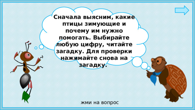 Сначала выясним, какие птицы зимующие и почему им нужно помогать. Выбирайте любую цифру, читайте загадку. Для проверки нажимайте снова на загадку. Ребята, а вы знаете,  как зимой можно помочь птицам? жми на вопрос 