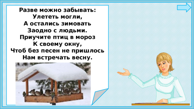   Разве можно забывать: Улететь могли, А остались зимовать Заодно с людьми. Приучите птиц в мороз К своему окну, Чтоб без песен не пришлось Нам встречать весну.       