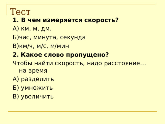 Тест 1. В чем измеряется скорость? А) км, м, дм. Б)час, минута, секунда В)км / ч, м /c , м / мин 2.  Какое слово пропущено? Чтобы найти скорость, надо расстояние… на время А) разделить Б) умножить В) увеличить 