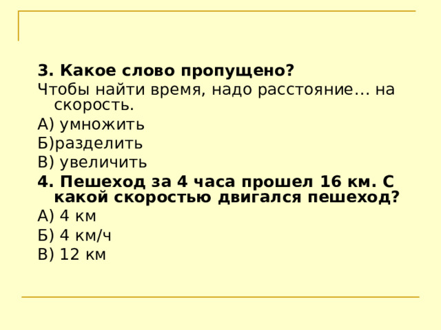 3. Какое слово пропущено? Чтобы найти время, надо расстояние… на скорость. А) умножить Б)разделить В) увеличить 4. Пешеход за 4 часа прошел 16 км. С какой скоростью двигался пешеход? А) 4 км Б) 4 км / ч В) 12 км 