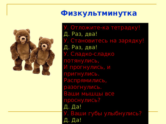Физкультминутка У. Отложите-ка тетрадку! Д. Раз, два! У. Становитесь на зарядку! Д. Раз, два! У. Сладко-сладко потянулись,  И прогнулись, и пригнулись.  Распрямились, разогнулись.  Ваши мышцы все проснулись? Д. Да! У. Ваши губы улыбнулись? Д. Да! У. Мы работать будем снова? Д. Да! 