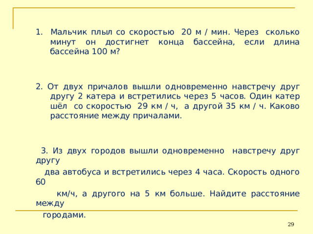 1. Мальчик плыл со скоростью 20 м / мин. Через сколько минут он достигнет конца бассейна, если длина бассейна 100 м? 2. От двух причалов вышли одновременно навстречу друг другу 2 катера и встретились через 5 часов. Один катер шёл со скоростью 29 км / ч, а другой 35 км / ч. Каково расстояние между причалами. 1. Мальчик плыл со скоростью 20 м / мин. Через сколько минут он достигнет конца бассейна, если длина бассейна 100 м?   2. От двух причалов вышли одновременно навстречу друг другу 2 катера и встретились через 5 часов. Один катер шёл со скоростью 29 км / ч, а другой 35 км / ч. Каково расстояние между причалами.    3. Из двух городов вышли одновременно навстречу друг другу  два автобуса и встретились через 4 часа. Скорость одного 60  км/ч, а другого на 5 км больше. Найдите расстояние между  городами. 26 