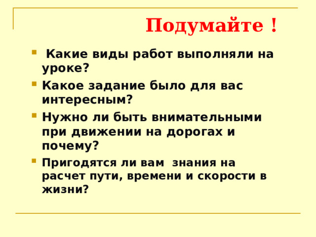  Подумайте !  Какие виды работ выполняли на уроке? Какое задание было для вас интересным? Нужно ли быть внимательными при движении на дорогах и почему? Пригодятся ли вам знания на расчет пути, времени и скорости в жизни? 
