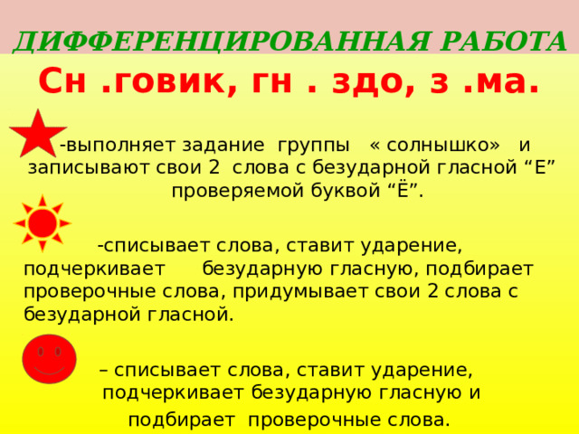 ДИФФЕРЕНЦИРОВАННАЯ РАБОТА Сн .говик, гн . здо, з .ма.  -выполняет задание группы « солнышко» и записывают свои 2 слова с безударной гласной “Е” проверяемой буквой “Ё”.  -списывает слова, ставит ударение, подчеркивает безударную гласную, подбирает проверочные слова, придумывает свои 2 слова с безударной гласной. – списывает слова, ставит ударение, подчеркивает безударную гласную и подбирает проверочные слова.  