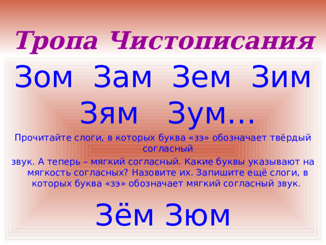 Тропа Чистописания Зом Зам Зем Зим Зям Зум… Прочитайте слоги, в которых буква «зэ» обозначает твёрдый согласный звук. А теперь – мягкий согласный. Какие буквы указывают на мягкость согласных? Назовите их. Запишите ещё слоги, в которых буква «зэ» обозначает мягкий согласный звук. Зём Зюм 