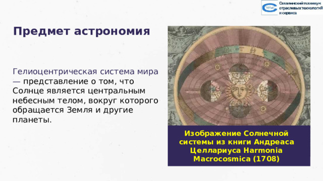 Предмет астрономия Гелиоцентрическая система мира — представление о том, что Солнце является центральным небесным телом, вокруг которого обращается Земля и другие планеты. Изображение Солнечной системы из книги Андреаса Целлариуса Harmonia Macrocosmica (1708) 18 