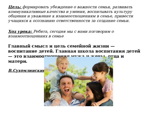 Цель: формировать убеждение о важности семьи, развивать коммуникативные качества и умения, воспитывать культуру общения и уважение к взаимоотношениям в семье, привести учащихся к осознанию ответственности за создание семьи.      Ход урока: Ребята, сегодня мы с вами поговорим о взаимоотношениях в семье  Главный смысл и цель семейной жизни — воспитание детей. Главная школа воспитания детей — это взаимоотношения мужа и жены, отца и матери. В.Сухомлинский. 