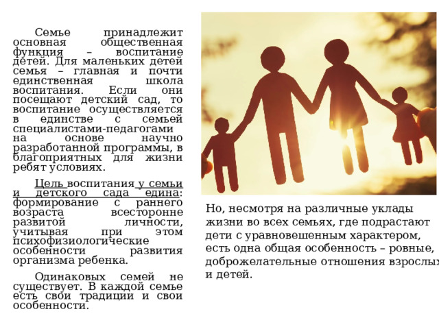Семье принадлежит основная общественная функция – воспитание детей. Для маленьких детей семья – главная и почти единственная школа воспитания. Если они посещают детский сад, то воспитание осуществляется в единстве с семьей специалистами-педагогами на основе научно разработанной программы, в благоприятных для жизни ребят условиях. Цель воспитания у семьи и детского сада едина : формирование с раннего возраста всесторонне развитой личности, учитывая при этом психофизиологические особенности развития организма ребенка. Одинаковых семей не существует. В каждой семье есть свои традиции и свои особенности.    Но, несмотря на различные уклады жизни во всех семьях, где подрастают дети с уравновешенным характером, есть одна общая особенность – ровные, доброжелательные отношения взрослых и детей. 