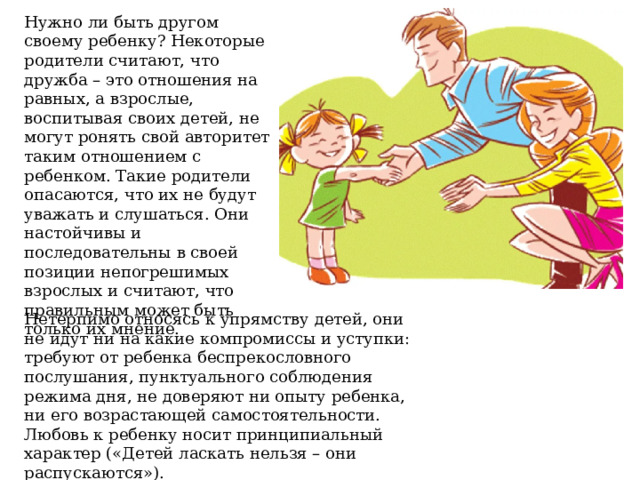 Нужно ли быть другом своему ребенку? Некоторые родители считают, что дружба – это отношения на равных, а взрослые, воспитывая своих детей, не могут ронять свой авторитет таким отношением с ребенком. Такие родители опасаются, что их не будут уважать и слушаться. Они настойчивы и последовательны в своей позиции непогрешимых взрослых и считают, что правильным может быть только их мнение.     Нетерпимо относясь к упрямству детей, они не идут ни на какие компромиссы и уступки: требуют от ребенка беспрекословного послушания, пунктуального соблюдения режима дня, не доверяют ни опыту ребенка, ни его возрастающей самостоятельности. Любовь к ребенку носит принципиальный характер («Детей ласкать нельзя – они распускаются»). 