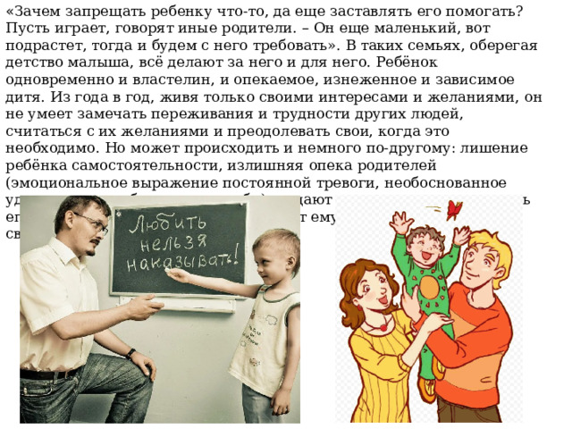 « Зачем запрещать ребенку что-то, да еще заставлять его помогать? Пусть играет, говорят иные родители. – Он еще маленький, вот подрастет, тогда и будем с него требовать». В таких семьях, оберегая детство малыша, всё делают за него и для него. Ребёнок одновременно и властелин, и опекаемое, изнеженное и зависимое дитя. Из года в год, живя только своими интересами и желаниями, он не умеет замечать переживания и трудности других людей, считаться с их желаниями и преодолевать свои, когда это необходимо. Но может происходить и немного по-другому: лишение ребёнка самостоятельности, излишняя опека родителей (эмоциональное выражение постоянной тревоги, необоснованное удерживание ребенка около себя) создают чрезмерную зависимость его от состояний взрослых, что мешает ему при общении со сверстниками.    