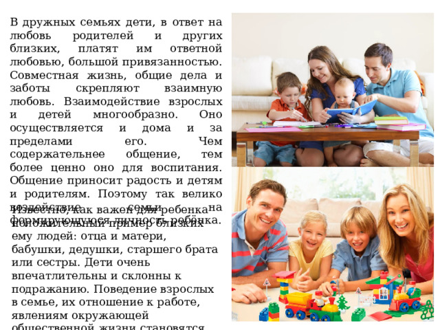 В дружных семьях дети, в ответ на любовь родителей и других близких, платят им ответной любовью, большой привязанностью. Совместная жизнь, общие дела и заботы скрепляют взаимную любовь. Взаимодействие взрослых и детей многообразно. Оно осуществляется и дома и за пределами его. Чем содержательнее общение, тем более ценно оно для воспитания. Общение приносит радость и детям и родителям. Поэтому так велико воздействие семьи на формирующуюся личность ребёнка.    Известно, как важен для ребенка положительный пример близких ему людей: отца и матери, бабушки, дедушки, старшего брата или сестры. Дети очень впечатлительны и склонны к подражанию. Поведение взрослых в семье, их отношение к работе, явлениям окружающей общественной жизни становятся образцом для подражания. 