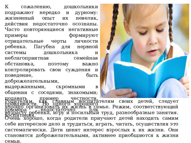 К сожалению, дошкольники подражают нередко и дурному: жизненный опыт их невелик, действия недостаточно осознаны. Часто повторяющиеся негативные примеры формируют отрицательные черты личности ребенка. Пагубна для нервной системы дошкольника и неблагоприятная семейная обстановка, поэтому важно контролировать свои суждения и поведение, быть доброжелательными, выдержанными, скромными в общении с соседями, знакомыми; подавать пример честности, правдивости. Но одного хорошего примера недостаточно для воспитания.    Родителям, как главным воспитателям своих детей, следует хорошо организовать их жизнь в семье. Режим, соответствующий возрасту ребёнка, игру и посильный труд, разнообразные занятия. Очень хорошо, когда родители приучают детей находить самим себе интересное дело и трудиться, играть, читать, осуществляя это систематически. Дети ценят интерес взрослых к их жизни. Они становятся доброжелательными, активнее приобщаются к жизни семьи.  