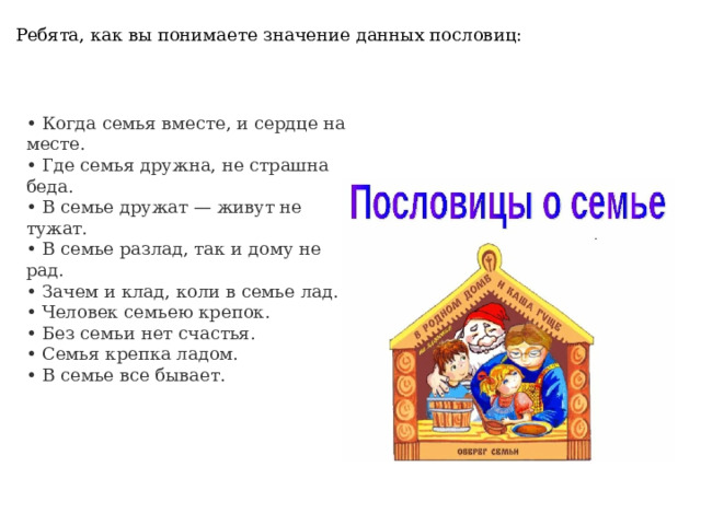 Ребята, как вы понимаете значение данных пословиц:    • Когда семья вместе, и сердце на месте. • Где семья дружна, не страшна беда. • В семье дружат — живут не тужат. • В семье разлад, так и дому не рад. • Зачем и клад, коли в семье лад. • Человек семьею крепок. • Без семьи нет счастья. • Семья крепка ладом. • В семье все бывает.   