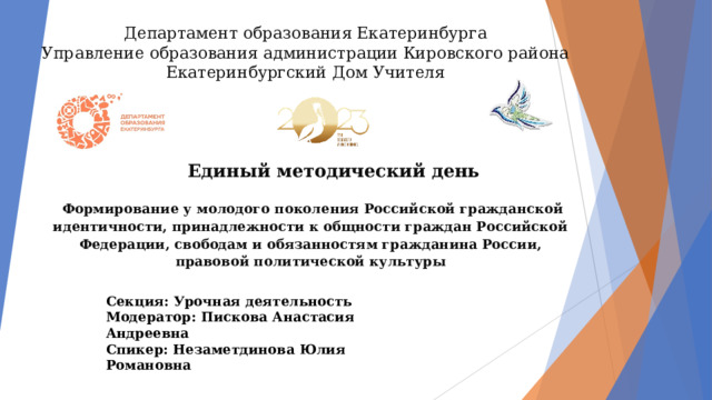 Департамент образования Екатеринбурга  Управление образования администрации Кировского района  Екатеринбургский Дом Учителя Единый методический день  Формирование у молодого поколения Российской гражданской идентичности, принадлежности к общности граждан Российской Федерации, свободам и обязанностям гражданина России, правовой политической культуры Секция: Урочная деятельность Модератор: Пискова Анастасия Андреевна Спикер: Незаметдинова Юлия Романовна 