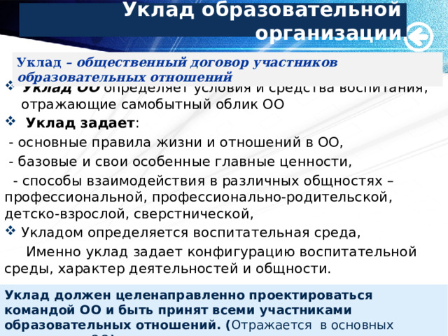 Уклад образовательной организации Уклад – общественный договор участников образовательных отношений Уклад ОО определяет условия и средства воспитания, отражающие самобытный облик ОО  Уклад задает :  - основные правила жизни и отношений в ОО,  - базовые и свои особенные главные ценности,  - способы взаимодействия в различных общностях – профессиональной, профессионально-родительской, детско-взрослой, сверстнической, Укладом определяется воспитательная среда,  Именно уклад задает конфигурацию воспитательной среды, характер деятельностей и общности. Уклад должен целенаправленно проектироваться командой ОО и быть принят всеми участниками образовательных отношений. ( Отражается в основных документах ОО ) 7 