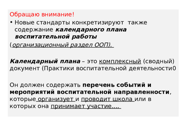 Обращаю внимание! Новые стандарты конкретизируют также содержание календарного плана воспитательной работы  ( организационный раздел ООП).  Календарный плана – это комплексный (сводный) документ (Практики воспитательной деятельности0 Он должен содержать перечень событий и мероприятий воспитательной направленности , которые организует и проводит школа или в которых она принимает участие.... 