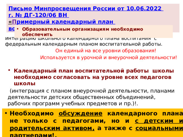 Письмо Минпросвещения России от 10.06.2022 г. № ДГ-120/06 ВН « П римерный календарный план воспитательной работы» Образовательным организациям необходимо обеспечить интеграцию школьного календарного плана воспитания с федеральным календарным планом воспитательной работы.  Он единый на все уровни образования!  Используется в урочной и внеурочной деятельности! Календарный план воспитательной работы школы необходимо согласовать на уровне всех педагогов школы  (интеграция с планом внеурочной деятельности, планами деятельности детских общественных объединений, рабочих программ учебных предметов и пр.)!. Необходимо обсуждение календарного плана не только с педагогами, но и с детским и родительским активом, а также с социальными партнерами!. 7 
