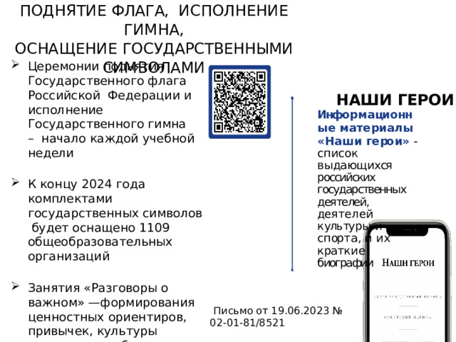ПОДНЯТИЕ ФЛАГА,  ИСПОЛНЕНИЕ  ГИМНА,  ОСНАЩЕНИЕ  ГОСУДАРСТВЕННЫМИ СИМВОЛАМИ Церемонии поднятия Государственного флага Российской Федерации и исполнение Государственного гимна – начало каждой учебной недели К концу 2024 года комплектами государственных символов будет оснащено 1109 общеобразовательных организаций Занятия «Разговоры о важном» —формирования ценностных ориентиров, привычек, культуры поведения, любви к Родине, а также гордости за свою страну НАШИ  ГЕРОИ Инфо р м а ци о нн ы е  м а т е р и а л ы « Н а ш и  г е ро и »  -  с п и с о к  в ы да ю щ и хся российских государственных  деятелей,  де я т е л е й  к уль ту р ы  и  с п ор т а ,  и  и х  к ра т к и е биографии   Письмо от 19.06.2023 № 02-01-81/8521 7 
