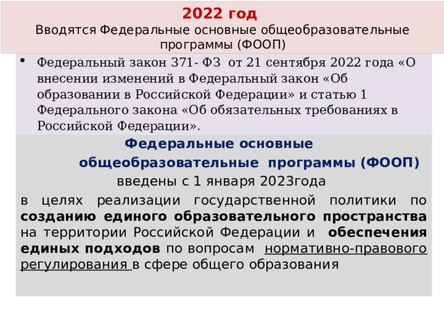 2022 год Вводятся Федеральные основные общеобразовательные программы (ФООП) Федеральный закон 371- ФЗ от 21 сентября 2022 года «О внесении изменений в Федеральный закон «Об образовании в Российской Федерации» и статью 1 Федерального закона «Об обязательных требованиях в Российской Федерации». Федеральные основные  общеобразовательные программы (ФООП) введены с 1 января 2023года в целях реализации государственной политики по созданию единого образовательного пространства на территории Российской Федерации и обеспечения единых подходов по вопросам нормативно-правового регулирования в сфере общего образования  