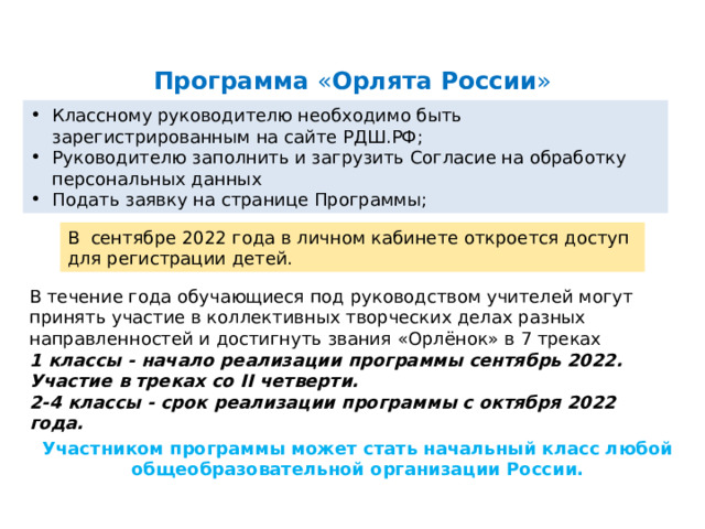 Программа  « Орлята   России » Классному руководителю необходимо быть зарегистрированным на сайте РДШ.РФ;  Руководителю заполнить и загрузить Согласие на обработку персональных данных Подать заявку на странице Программы; В  сентябре 2022 года в личном кабинете откроется доступ для регистрации детей. В течение года обучающиеся под руководством учителей могут принять участие в коллективных творческих делах разных направленностей и достигнуть звания «Орлёнок» в 7 треках 1 классы - начало реализации программы сентябрь 2022. Участие в треках со II четверти. 2-4 классы - срок реализации программы с октября 2022 года. Участником программы может стать начальный класс любой общеобразовательной организации России. 