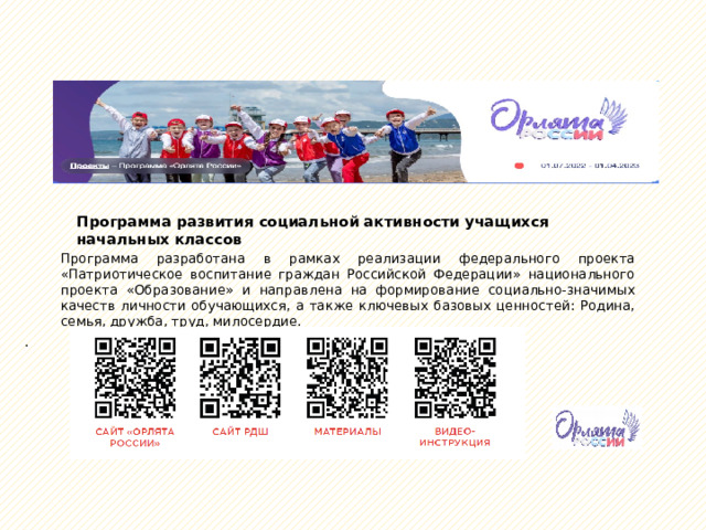 Программа развития социальной активности учащихся начальных классов Программа разработана в рамках реализации федерального проекта «Патриотическое воспитание граждан Российской Федерации» национального проекта «Образование» и направлена на формирование социально-значимых качеств личности обучающихся, а также ключевых базовых ценностей: Родина, семья, дружба, труд, милосердие. . 