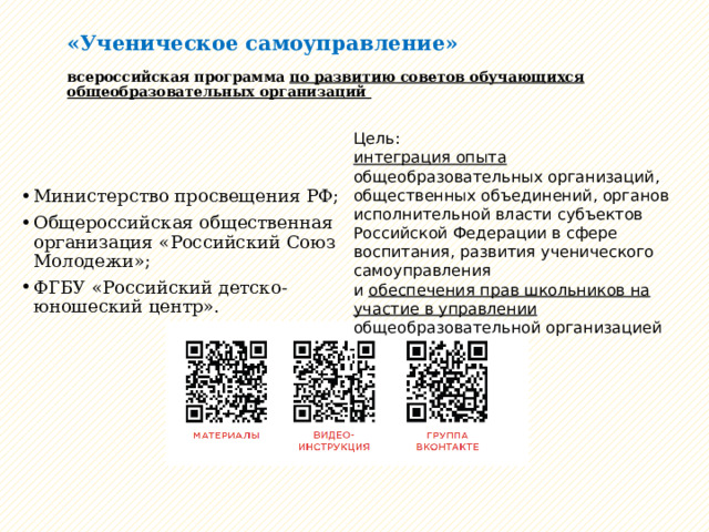 «Ученическое самоуправление»   всероссийская программа по развитию советов обучающихся общеобразовательных организаций Цель: интеграция опыта общеобразовательных организаций, общественных объединений, органов исполнительной власти субъектов Российской Федерации в сфере воспитания, развития ученического самоуправления и обеспечения прав школьников на участие в управлении общеобразовательной организацией Министерство просвещения РФ; Общероссийская общественная организация «Российский Союз Молодежи»; ФГБУ «Российский детско-юношеский центр». 