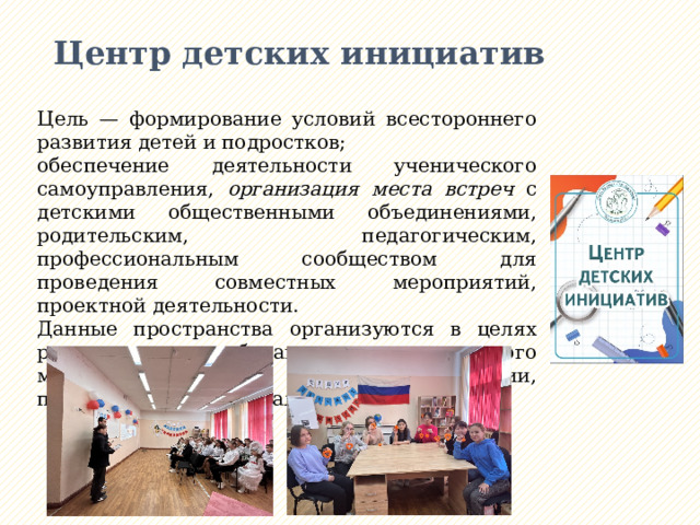 Центр детских инициатив Цель — формирование условий всестороннего развития детей и подростков; обеспечение деятельности ученического самоуправления, организация места встреч с детскими общественными объединениями, родительским, педагогическим, профессиональным сообществом для проведения совместных мероприятий, проектной деятельности.   Данные пространства организуются в целях развития у обучающихся креативного мышления, их самореализации, профориентации, социализации.  
