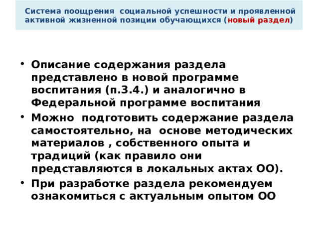  Система поощрения социальной успешности и проявленной активной жизненной позиции обучающихся ( новый раздел ) Описание содержания раздела представлено в новой программе воспитания (п.3.4.) и аналогично в Федеральной программе воспитания Можно подготовить содержание раздела самостоятельно, на основе методических материалов , собственного опыта и традиций (как правило они представляются в локальных актах ОО). При разработке раздела рекомендуем ознакомиться с актуальным опытом ОО 