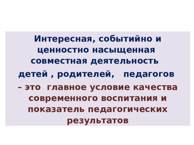 Интересная, событийно и ценностно насыщенная совместная деятельность детей , родителей, педагогов  – это главное условие качества современного воспитания и показатель педагогических результатов 