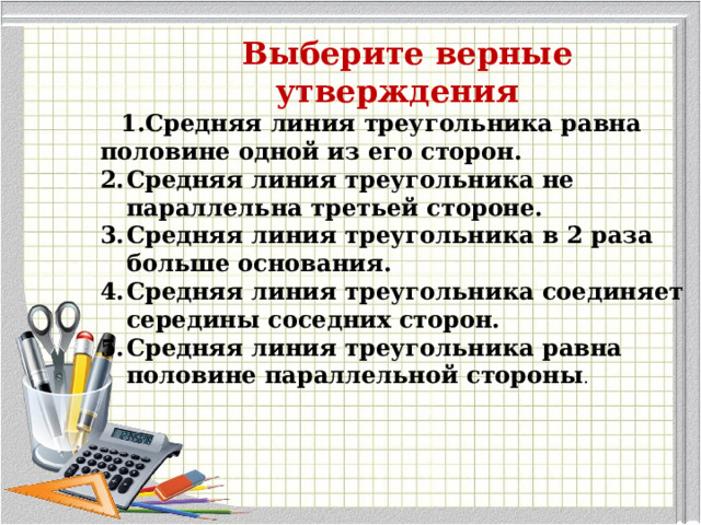  Выберите верные утверждения Средняя линия треугольника равна половине одной из его сторон. Средняя линия треугольника не параллельна третьей стороне. Средняя линия треугольника в 2 раза больше основания. Средняя линия треугольника соединяет середины соседних сторон. Средняя линия треугольника равна половине параллельной стороны . 