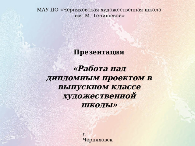 МАУ ДО «Черняховская художественная школа  им. М. Тенишевой» Презентация  «Работа над дипломным проектом в выпускном классе художественной школы» г. Черняховск 