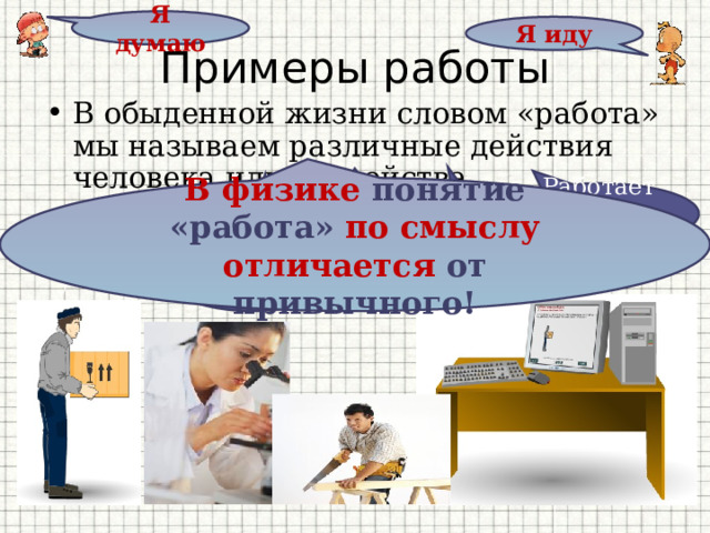 Я думаю Я иду Примеры работы В обыденной жизни словом «работа» мы называем различные действия человека или устройства В физике понятие «работа» по смыслу  отличается от привычного! Работает компьютер Работает грузчик Работает учитель Работает холодильник Работает врач 