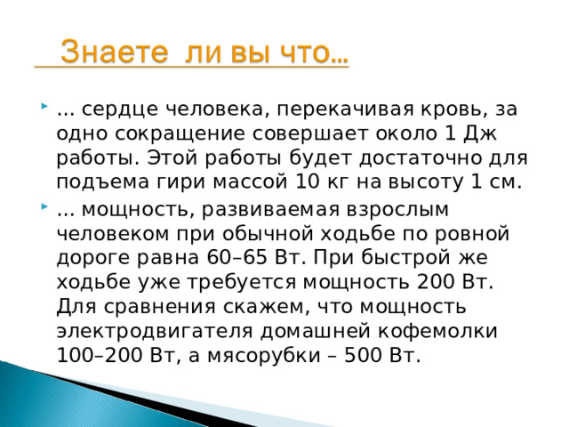 ... сердце человека, перекачивая кровь, за одно сокращение совершает около 1 Дж работы. Этой работы будет достаточно для подъема гири массой 10 кг на высоту 1 см. ... мощность, развиваемая взрослым человеком при обычной ходьбе по ровной дороге равна 60–65 Вт. При быстрой же ходьбе уже требуется мощность 200 Вт. Для сравнения скажем, что мощность электродвигателя домашней кофемолки 100–200 Вт, а мясорубки – 500 Вт.  